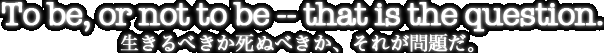 To be, or not to be -- that is the question.生きるべきか死すべきか、それが問題だ。