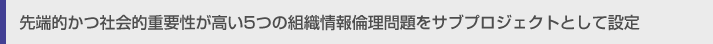 先端的かつ社会的重要性が高い5つの組織情報倫理問題をサブプロジェクトとして設定
