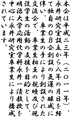 本会は平成二三年（二〇一一年）、永井研究室設立から八年の月日を経て独自のＯＢ会創設の気運の醸成に伴い、卒業生の手により創設された交流会で、卒業生相互の親睦及び現役学生の活動の支援を目的として、明治大学応用化学科永井一清教授を中心に永井研究室卒業生により構成されています。